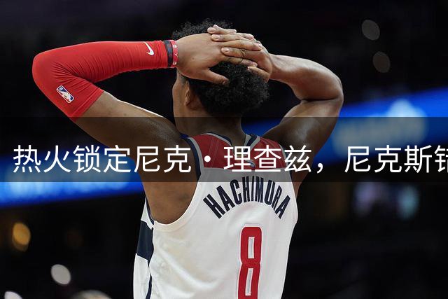 热火锁定尼克·理查兹，尼克斯错失内线补强良机