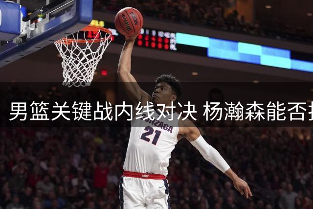 男篮关键战内线对决 杨瀚森能否扛起攻防重担